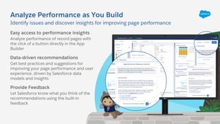 Analyze Performance as You Build
Identify issues and discover insights for improving page performance
Easy access to performance insights
Analyze performance of record pages with
the click of a button directly in the App
Builder
Data-driven recommendations
Get best practices and suggestions for
improving your page performance and user
experience, driven by Salesforce data
models and insights
Provide Feedback
Let Salesforce know what you think of the
recommendations using the built-in
feedback
 