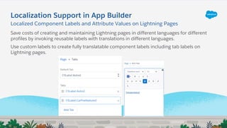 Localization Support in App Builder
Save costs of creating and maintaining Lightning pages in different languages for different
profiles by invoking reusable labels with translations in different languages.
Use custom labels to create fully translatable component labels including tab labels on
Lightning pages.
Localized Component Labels and Attribute Values on Lightning Pages
 