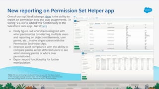 New reporting on Permission Set Helper app
One of our top IdeaExchange ideas is the ability to
report on permission sets and user assignments. In
Spring ‘21, we’ve added this functionality to the
Salesforce Labs app - Get it here
● Easily figure out who’s been assigned with
what permissions by selecting multiple users
and reporting on object entitlements, user
perms, etc .. in one single screen with the
Permission Set Helper App.
● Improve audit compliance with the ability to
compare perms across different users to see
who’s missing perms or who’s over
permissioned.
● Export report functionality for further
manipulation.
Note: We are continuing to evaluate if/how we can pull the ideas created
in this managed package solution back into the Lighting Setup Experience but
this Labs package allows us to help with some of your concerns faster.
 