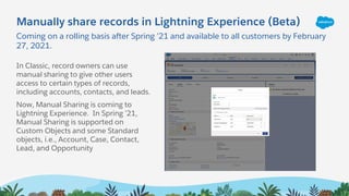 Coming on a rolling basis after Spring ’21 and available to all customers by February
27, 2021.
Manually share records in Lightning Experience (Beta)
In Classic, record owners can use
manual sharing to give other users
access to certain types of records,
including accounts, contacts, and leads.
Now, Manual Sharing is coming to
Lightning Experience. In Spring ’21,
Manual Sharing is supported on
Custom Objects and some Standard
objects, i.e., Account, Case, Contact,
Lead, and Opportunity
 