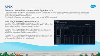 Faster access to Custom Metadata Type Records
Use new static methods to access Custom Metadata in your code: getAll(), getInstance(recordId),
getInstance(qualifiedApiName)
Previously, Custom metadata types had to be SOQL queried.
APEX
New SOQL FIELDS() Function is GA
Use the “SELECT FIELDS(ALL)” clause to query all of the
fields, standard or custom, on an object
Use the “SELECT FIELDS(STANDARD)” clause to query
all of the standard fields, on an object
Use the “SELECT FIELDS(CUSTOM)” clause to query all
of the custom fields, on an object
 