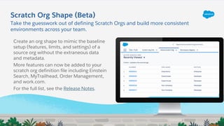 Take the guesswork out of defining Scratch Orgs and build more consistent
environments across your team.
Scratch Org Shape (Beta)
Create an org shape to mimic the baseline
setup (features, limits, and settings) of a
source org without the extraneous data
and metadata.
More features can now be added to your
scratch org definition file including Einstein
Search, MyTrailhead, Order Management,
and work.com.
For the full list, see the Release Notes.
 
