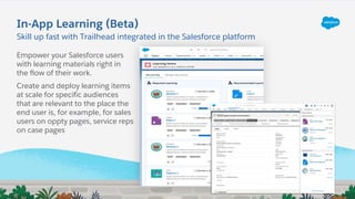 In-App Learning (Beta)
Empower your Salesforce users
with learning materials right in
the flow of their work.
Create and deploy learning items
at scale for specific audiences
that are relevant to the place the
end user is, for example, for sales
users on oppty pages, service reps
on case pages
Skill up fast with Trailhead integrated in the Salesforce platform
 