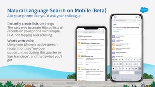 Ask your phone like you’d ask your colleague
Natural Language Search on Mobile (Beta)
Instantly create lists on the go
The easy way to create filtered lists of
records on your phone with simple
text, not tapping and scrolling
Works with voice
Using your phone’s native speech
recognition, say “my open
opportunities closing this quarter in
San Francisco”, and that’s what you’ll
get
 