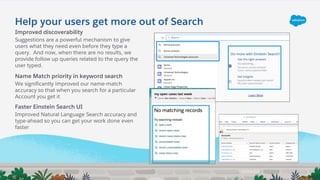 Help your users get more out of Search
Improved discoverability
Suggestions are a powerful mechanism to give
users what they need even before they type a
query. And now, when there are no results, we
provide follow up queries related to the query the
user typed.
Name Match priority in keyword search
We significantly improved our name-match
accuracy so that when you search for a particular
Account you get it
Faster Einstein Search UI
Improved Natural Language Search accuracy and
type-ahead so you can get your work done even
faster
 