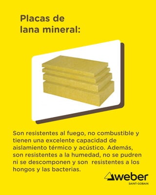 Placas de
lana mineral:
Son resistentes al fuego, no combustible y
tienen una excelente capacidad de
aislamiento térmico y acústico. Además,
son resistentes a la humedad, no se pudren
ni se descomponen y son resistentes a los
hongos y las bacterias.
 