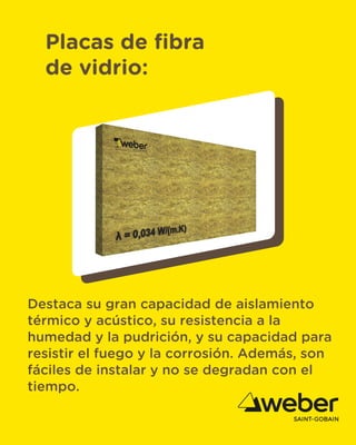 Placas de fibra
de vidrio:
Destaca su gran capacidad de aislamiento
térmico y acústico, su resistencia a la
humedad y la pudrición, y su capacidad para
resistir el fuego y la corrosión. Además, son
fáciles de instalar y no se degradan con el
tiempo.
 