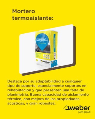 Mortero
termoaislante:
Destaca por su adaptabilidad a cualquier
tipo de soporte, especialmente soportes en
rehabiltación y que presenten una falta de
planimetria. Buena capacidad de aislamiento
térmico, con mejora de las propiedades
acústicas, y gran robustez.
 