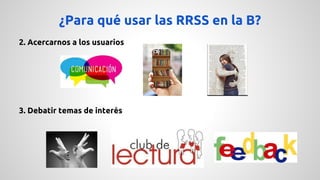 ¿Para qué usar las RRSS en la B? 
2. Acercarnos a los usuarios 
3. Debatir temas de interés 
 