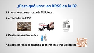 ¿Para qué usar las RRSS en la B? 
4. Promocionar concursos de la Biblioteca 
5. Actividades en RRSS 
6. Mantenernos actualizados 
7. Establecer redes de contacto, cooperar con otras Bibliotecas 
 