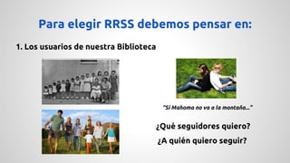 Para elegir RRSS debemos pensar en: 
1. Los usuarios de nuestra Biblioteca 
“Si Mahoma no va a la montaña...” 
¿Qué seguidores quiero? 
¿A quién quiero seguir? 
 