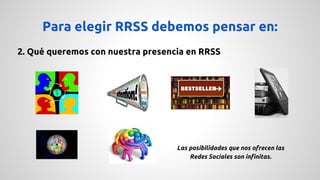 Para elegir RRSS debemos pensar en: 
2. Qué queremos con nuestra presencia en RRSS 
Las posibilidades que nos ofrecen las 
Redes Sociales son infinitas. 
 