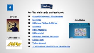 Perfiles de interés en Facebook: 
❏ Grupo Bibliotecarios Pinteresantes 
❏ ExTreBeO 
❏ Biblioteca Pública de Mérida 
❏ Lecturalia 
❏ Biblio Alqázeres 
❏ Bibliogabriel 
❏ Biblioteca Nacional de España 
❏ Libros y café 
❏ Violeta Monreal 
❏ 3ª Jornadas de Bibliotecas de Extremadura 
Difusión 
Comunicación 
Actividades 
 