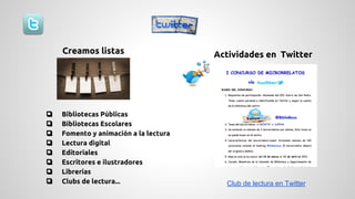 Creamos listas Actividades en Twitter 
❏ Bibliotecas Públicas 
❏ Bibliotecas Escolares 
❏ Fomento y animación a la lectura 
❏ Lectura digital 
❏ Editoriales 
❏ Escritores e ilustradores 
❏ Librerías 
❏ Clubs de lectura... Club de lectura en Twitter 
 