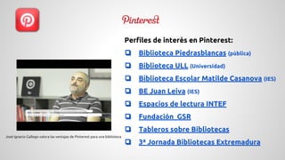 Perfiles de interés en Pinterest: 
❏ Biblioteca Piedrasblancas (pùblica) 
❏ Biblioteca ULL (Universidad) 
❏ Biblioteca Escolar Matilde Casanova (IES) 
❏ BE Juan Leiva (IES) 
❏ Espacios de lectura INTEF 
❏ Fundación GSR 
❏ Tableros sobre Bibliotecas 
❏ 3ª Jornada Bibliotecas Extremadura 
José Ignacio Gallego valora las ventajas de Pinterest para una biblioteca 
 