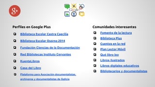 Comunidades interesantes 
❏ Fomento de la lectura 
❏ Biblioteca Plus 
❏ Cuentos en la red 
❏ Plan Lector Móvil 
❏ Qué libro leo 
❏ Libros ilustrados 
❏ Libros digitales educativos 
❏ Bibliotecarios y documentalistas 
Perfiles en Google Plus 
❏ Biblioteca Escolar Castra Caecilia 
❏ Biblioteca Escolar Osorno 2014 
❏ Fundación Ciencias de la Documentación 
❏ Red Bibliotecas Instituto Cervantes 
❏ KuentaLibros 
❏ Casa del Libro 
❏ Plataforma para Asociación documentalistas, 
archiveros y documentalistas de Galicia 
 