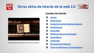 Otros sitios de interés de la web 2.0 
Canales de Interés 
❏ Leer.es 
❏ Canal Lector 
❏ Fundación Germán Sánchez Ruiperez 
❏ Entrelecturas 
❏ Lecturalab 
❏ Biblioteca Nacional de España 
❏ Kuentalibros 
❏ Litteratum 
❏ BE Veneranda Manzano 
❏ Portal de Bibliotecas de Extremadura 
The Fantastic Flying Books of Mr Morris Lessmore 
 