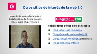Otros sitios de interés de la web 2.0 
Herramienta para elaborar póster 
digital multimedia (texto, imagen, 
vídeo, audio e hipervínculos) 
Posibilidades de uso en la Biblioteca 
❏ Glog sobre José Saramago 
❏ Glog página de inicio web de BE 
❏ Glogs Miguel Hernández (intercentros) 
❏ Glogs Biblioteca infantil 
 
