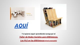 AQUÍ 
Y si quieres seguir aprendiendo navega por el 
Taller de Redes Sociales para Bibliotecas. 
Los PLE en las Bibliotecas (nivel avanzado) 
 