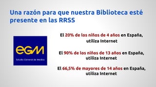 Una razón para que nuestra Biblioteca esté 
presente en las RRSS 
El 20% de los niños de 4 años en España, 
utiliza Internet 
El 90% de los niños de 13 años en España, 
utiliza Internet 
El 66,5% de mayores de 14 años en España, 
utiliza Internet 
 