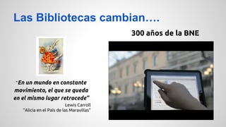 Las Bibliotecas cambian…. 
“En un mundo en constante 
movimiento, el que se queda 
en el mismo lugar retrocede” 
Lewis Carroll 
“Alicia en el País de las Maravillas” 
300 años de la BNE 
 