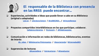 El responsable de la Biblioteca con presencia 
en las RRSS puede encontrar... 
❏ Experiencias, actividades e ideas que puede llevar a cabo en su Biblioteca 
(original o adaptadas) 
Leer.es / Literatura Sonora / @redBECREA / @rincondlengua 
❏ Proyectos compartidos interbibliotecas en los que participar, colaborar. 
Callejeros Literarios / Ficcionario / @Palabrasazules_ 
❏ Comunicación e información en redes de bibliotecas, bibliotecarios, eventos 
de interés 
@c_rebex / Bibliotecarios Pinteresantes / @asociacionbe / @3JornadasBEX 
❏ Sugerencias de lecturas 
@Kuentalibros / EntreLectores / @CanalLector 
 
