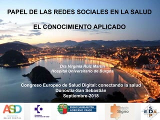 Congreso Europeo de Salud Digital: conectando la salud
Donostia-San Sebastián
Septiembre-2018
PAPEL DE LAS REDES SOCIALES EN LA SALUD
EL CONOCIMIENTO APLICADO
Dra Virginia Ruiz Martín
Hospital Universitario de Burgos
 