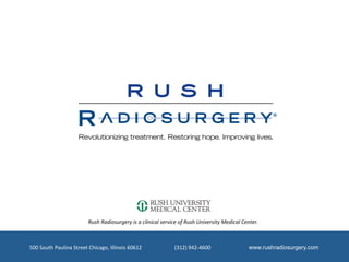 Rush	
  Radiosurgery	
  is	
  a	
  clinical	
  service	
  of	
  Rush	
  University	
  Medical	
  Center.	
  



500	
  South	
  Paulina	
  Street	
  Chicago,	
  Illinois	
  60612	
  	
  	
  	
  	
  	
  	
  	
  	
  	
  	
  	
  	
  	
  	
  	
  	
  	
  	
  	
  	
  	
  	
  	
  	
  (312)	
  942-­‐4600	
  	
  	
  	
  	
  	
  	
  	
  	
  	
  	
  	
  	
  	
  	
  	
  	
  	
  	
  	
  	
  	
  	
  	
  	
  	
  	
  	
  	
  www.rushradiosurgery.com
 