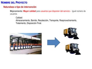 Mejoramiento: Mayor calidad para usuarios que disponen del servicio - Igual número de
usuarios
Calidad:
Almacenamiento, Barrido, Recolección, Transporte, Reaprovechamiento,
Tratamiento, Disposición Final.
Naturaleza o tipo de intervención
NOMBRE DEL PROYECTO
 