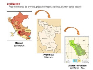 REGION SAN MARTIN PROVINCIA DEL DORADO
REGION SAN MARTIN PROVINCIA DEL DORADO
DISTRITO DE SAN MARTIN DISTRITO DE SAN MARTIN
Región
San Martin
Provincia
El Dorado
Distrito – Localidad
San Martin - Alao
Localización
Área de influencia del proyecto, precisando región, provincia, distrito y centro poblado
 