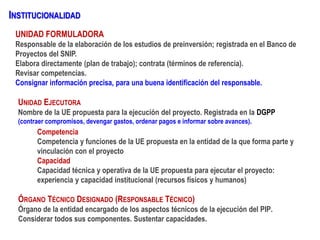 INSTITUCIONALIDAD
UNIDAD FORMULADORA
Responsable de la elaboración de los estudios de preinversión; registrada en el Banco de
Proyectos del SNIP.
Elabora directamente (plan de trabajo); contrata (términos de referencia).
Revisar competencias.
Consignar información precisa, para una buena identificación del responsable.
Competencia
Competencia y funciones de la UE propuesta en la entidad de la que forma parte y
vinculación con el proyecto
Capacidad
Capacidad técnica y operativa de la UE propuesta para ejecutar el proyecto:
experiencia y capacidad institucional (recursos físicos y humanos)
UNIDAD EJECUTORA
Nombre de la UE propuesta para la ejecución del proyecto. Registrada en la DGPP
(contraer compromisos, devengar gastos, ordenar pagos e informar sobre avances).
ÓRGANO TÉCNICO DESIGNADO (RESPONSABLE TÉCNICO)
Órgano de la entidad encargado de los aspectos técnicos de la ejecución del PIP.
Considerar todos sus componentes. Sustentar capacidades.
 