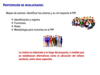Mapeo de actores: identificar los actores y su rol respecto al PIP.
 Identificación y registro
 Funciones
 Roles
 Metodología para incluirlos en el PIP
PARTICIPACIÓN DE INVOLUCRADOS:
La matriz es elaborada a lo largo del proyecto, a medida que
se establezcan alternativas como la ubicación del relleno
sanitario, entre otros aspectos.
 