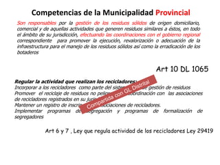 Competencias de la Municipalidad Provincial
Son responsables por la gestión de los residuos sólidos de origen domiciliario,
comercial y de aquellas actividades que generen residuos similares a éstos, en todo
el ámbito de su jurisdicción, efectuando las coordinaciones con el gobierno regional
correspondiente para promover la ejecución, revalorización o adecuación de la
infraestructura para el manejo de los residuos sólidos así como la erradicación de los
botaderos
Art 10 DL 1065
Regular la actividad que realizan los recicladores:
Incorporar a los recicladores como parte del sistema local de gestión de residuos
Promover el reciclaje de residuos no peligrosos en coordinación con las asociaciones
de recicladores registrados en su jurisdicción
Mantener un registro de inscripción de asociaciones de recicladores.
Implementar programas de segregación y programas de formalización de
segregadores
Art 6 y 7 , Ley que regula actividad de los recicladores Ley 29419
 