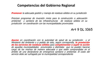 Competencias del Gobierno Regional
Promover la adecuada gestión y manejo de residuos sólidos en su jurisdicción
Priorizan programas de inversión mixta para la construcción o adecuación
ambiental y sanitaria de las infraestructuras de residuos sólidos en su
jurisdicción en coordinación con las municipalidades provinciales
Art 9 DL 1065
Asume en coordinación con la autoridad de salud de su jurisdicción y el
Ministerio del Ambiente o a pedido de esto, según corresponda, la prestación
de los servicios de residuos sólidos para complementar o suplir la acción
de aquellas municipalidades provinciales o distritales que no pueden hacerse
cargo de los mismos de manera adecuada o que estén comprendidas en el
ámbito de una declaratoria de emergencia sanitario o ambiental. El costo del
servicio debe ser sufragado por la municipalidad correspondiente
 