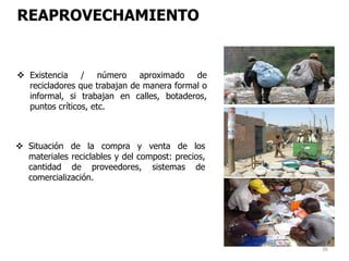 36
REAPROVECHAMIENTO
 Existencia / número aproximado de
recicladores que trabajan de manera formal o
informal, si trabajan en calles, botaderos,
puntos críticos, etc.
 Situación de la compra y venta de los
materiales reciclables y del compost: precios,
cantidad de proveedores, sistemas de
comercialización.
 