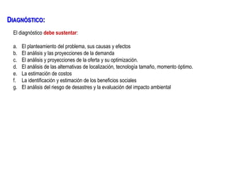 El diagnóstico debe sustentar:
a. El planteamiento del problema, sus causas y efectos
b. El análisis y las proyecciones de la demanda
c. El análisis y proyecciones de la oferta y su optimización.
d. El análisis de las alternativas de localización, tecnología tamaño, momento óptimo.
e. La estimación de costos
f. La identificación y estimación de los beneficios sociales
g. El análisis del riesgo de desastres y la evaluación del impacto ambiental
DIAGNÓSTICO:
 