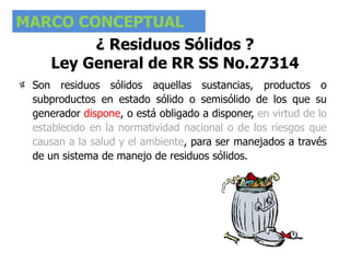 MARCO CONCEPTUAL
¿ Residuos Sólidos ?
Ley General de RR SS No.27314
Son residuos sólidos aquellas sustancias, productos o
subproductos en estado sólido o semisólido de los que su
generador dispone, o está obligado a disponer, en virtud de lo
establecido en la normatividad nacional o de los riesgos que
causan a la salud y el ambiente, para ser manejados a través
de un sistema de manejo de residuos sólidos.
 