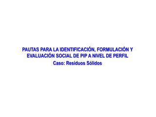 PAUTAS PARA LA IDENTIFICACIÓN, FORMULACIÓN Y
EVALUACIÓN SOCIAL DE PIP A NIVEL DE PERFIL
Caso: Residuos Sólidos
 