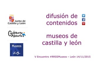 V Encuentro #RRSSMuseos – León 14/11/2015
difusión de
contenidos
museos de
castilla y león
 