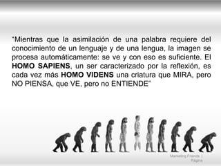 “Mientras que la asimilación de una palabra requiere del
conocimiento de un lenguaje y de una lengua, la imagen se
procesa automáticamente: se ve y con eso es suficiente. El
HOMO SAPIENS, un ser caracterizado por la reflexión, es
cada vez más HOMO VIDENS una criatura que MIRA, pero
NO PIENSA, que VE, pero no ENTIENDE”

Marketing Friends |
Página

 