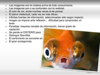 o
o
o
o
o
o
o
o
o
o
o

Las imágenes son la materia prima de todo conocimiento.
Las imágenes son o se confunden con la realidad.
El acto de ver, anula muchas veces el de pensar.
El plano intelectual, cada vez es más difuso.
Infinitas fuentes de información, seleccionadas sólo según impacto.
Imagen se impone ante reflexión… dificultad para comprender un
texto.
Paradoja: mayores canales de información, menor grado de
captación.
Se pierde el CRITERIO para
Distinguir Bien/Mal,
El sentimiento se convierte en
El gran protagonista.

Marketing Friends |
Página

 