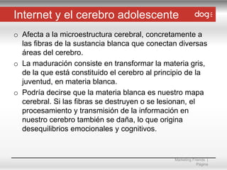 Internet y el cerebro adolescente
o Afecta a la microestructura cerebral, concretamente a
las fibras de la sustancia blanca que conectan diversas
áreas del cerebro.
o La maduración consiste en transformar la materia gris,
de la que está constituido el cerebro al principio de la
juventud, en materia blanca.
o Podría decirse que la materia blanca es nuestro mapa
cerebral. Si las fibras se destruyen o se lesionan, el
procesamiento y transmisión de la información en
nuestro cerebro también se daña, lo que origina
desequilibrios emocionales y cognitivos.

Marketing Friends |
Página

 