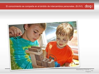 El conocimiento se comparte en el ámbito de intercambios personales. (B.XVI)

Marketing Friends |
40
Página

 