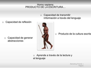 Homo sapiens:
PRODUCTO DE LA ESCRITURA…
o Capacidad de transmitir
información a través del lenguaje
o Capacidad de reflexión

o Producto de la cultura escrita
o Capacidad de generar
abstracciones

o Aprende a través de la lectura y
el lenguaje
Marketing Friends |
Página

 