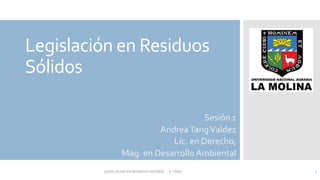 Legislación en Residuos
Sólidos
Sesión 1
AndreaTangValdez
Lic. en Derecho,
Mag. en Desarrollo Ambiental
1
LEGISLACION EN RESIDUOS SOLIDOS - A.TANG
 