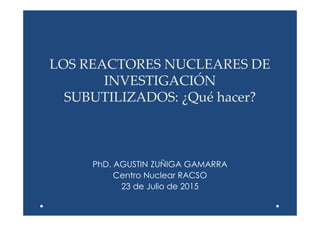 LOS REACTORES NUCLEARES DE
INVESTIGACIÓN
SUBUTILIZADOS: ¿Qué hacer?
PhD. AGUSTIN ZUÑIGA GAMARRA
Centro Nuclear RACSO
23 de Julio de 2015
 