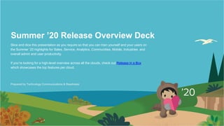 Summer ’20 Release Overview Deck
Slice and dice this presentation as you require so that you can train yourself and your users on
the Summer ’20 highlights for Sales, Service, Analytics, Communities, Mobile, Industries and
overall admin and user productivity.
If you’re looking for a high-level overview across all the clouds, check out Release in a Box
which showcases the top features per cloud.
Prepared by Technology Communications & Readiness
 