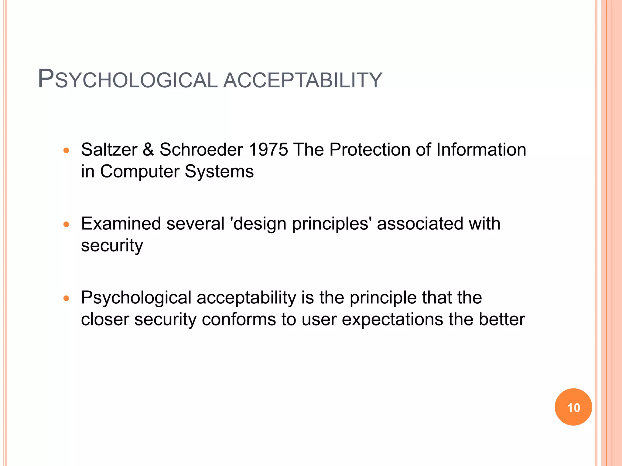 PSYCHOLOGICAL ACCEPTABILITY
 Saltzer & Schroeder 1975 The Protection of Information
in Computer Systems
 Examined several 'design principles' associated with
security
 Psychological acceptability is the principle that the
closer security conforms to user expectations the better
10
 