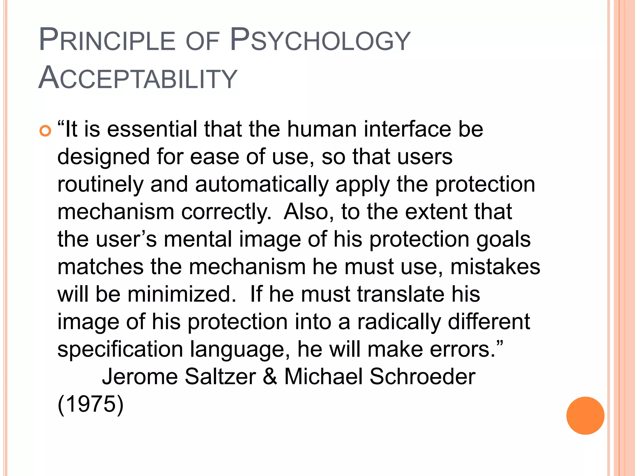 PRINCIPLE OF PSYCHOLOGY
ACCEPTABILITY
 “It is essential that the human interface be
designed for ease of use, so that users
routinely and automatically apply the protection
mechanism correctly. Also, to the extent that
the user’s mental image of his protection goals
matches the mechanism he must use, mistakes
will be minimized. If he must translate his
image of his protection into a radically different
specification language, he will make errors.”
Jerome Saltzer & Michael Schroeder
(1975)
 
