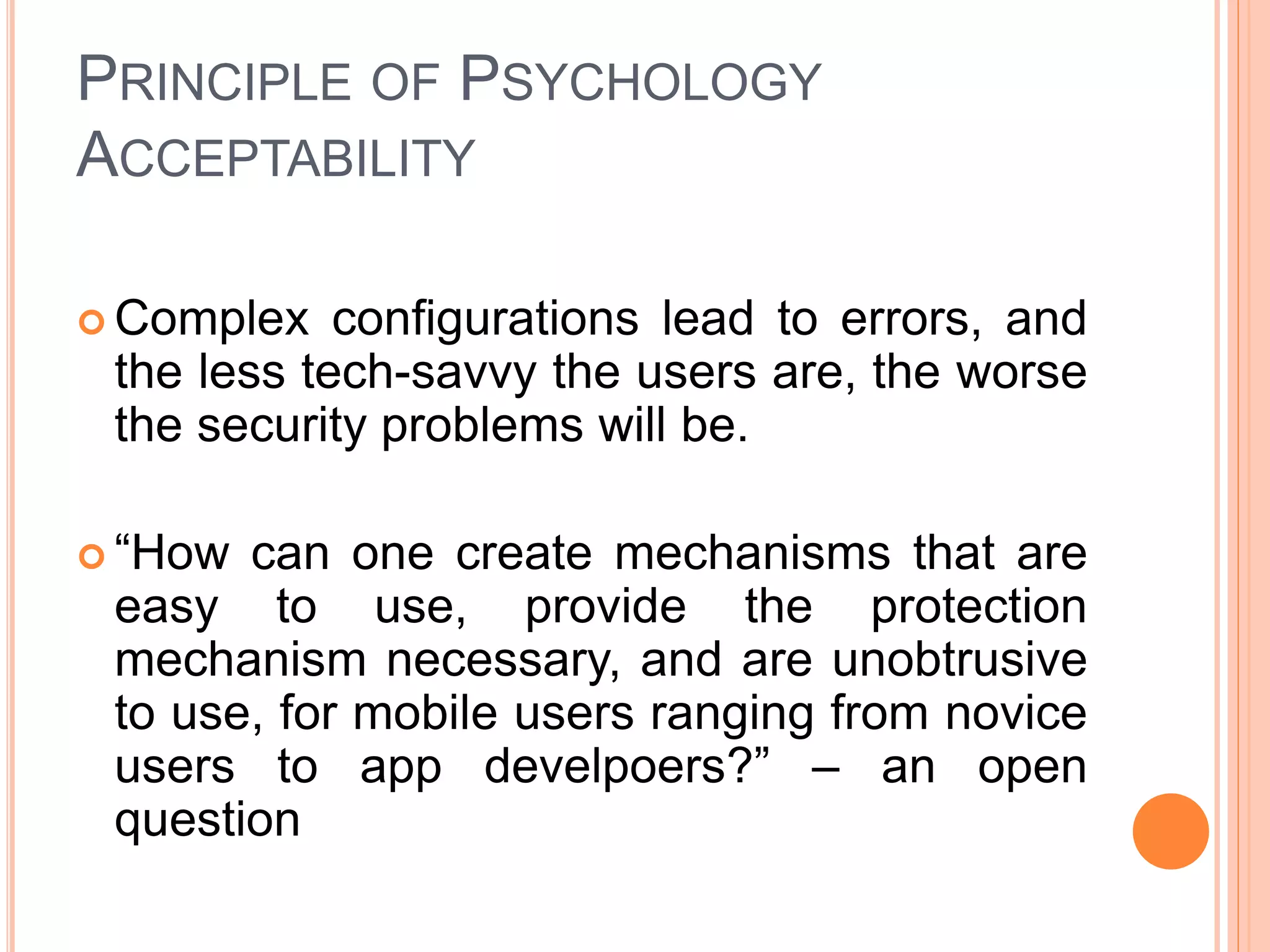 PRINCIPLE OF PSYCHOLOGY
ACCEPTABILITY
 Complex configurations lead to errors, and
the less tech-savvy the users are, the worse
the security problems will be.
 “How can one create mechanisms that are
easy to use, provide the protection
mechanism necessary, and are unobtrusive
to use, for mobile users ranging from novice
users to app develpoers?” – an open
question
 